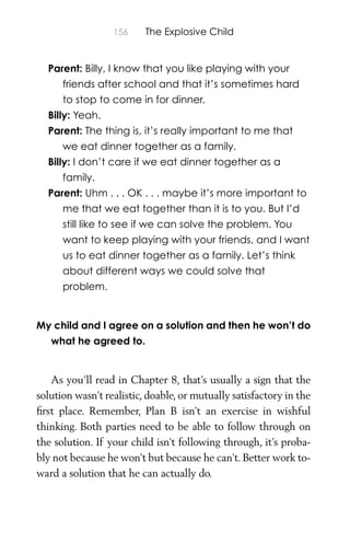 156 The Explosive Child
Parent: Billy, I know that you like playing with your
friends after school and that it’s sometimes hard
to stop to come in for dinner.
Billy: Yeah.
Parent: The thing is, it’s really important to me that
we eat dinner together as a family.
Billy: I don’t care if we eat dinner together as a
family.
Parent: Uhm . . . OK . . . maybe it’s more important to
me that we eat together than it is to you. But I’d
still like to see if we can solve the problem. You
want to keep playing with your friends, and I want
us to eat dinner together as a family. Let’s think
about different ways we could solve that
problem.
My child and I agree on a solution and then he won’t do
what he agreed to.
As you’ll read in Chapter 8, that’s usually a sign that the
solution wasn’t realistic, doable, or mutually satisfactory in the
ﬁrst place. Remember, Plan B isn’t an exercise in wishful
thinking. Both parties need to be able to follow through on
the solution. If your child isn’t following through, it’s proba-
bly not because he won’t but because he can’t. Better work to-
ward a solution that he can actually do.
 