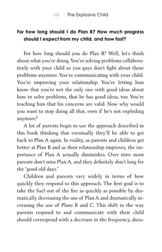 158 The Explosive Child
For how long should I do Plan B? How much progress
should I expect from my child, and how fast?
For how long should you do Plan B? Well, let’s think
about what you’re doing.You’re solving problems collabora-
tively with your child so you guys don’t ﬁght about those
problems anymore. You’re communicating with your child.
You’re improving your relationship. You’re letting him
know that you’re not the only one with good ideas about
how to solve problems, that he has good ideas, too. You’re
teaching him that his concerns are valid. Now why would
you want to stop doing all that, even if he’s not exploding
anymore?
A lot of parents begin to use the approach described in
this book thinking that eventually they’ll be able to get
back to Plan A again. In reality, as parents and children get
better at Plan B and as their relationship improves, the im-
portance of Plan A actually diminishes. Over time most
parents don’t miss Plan A, and they deﬁnitely don’t long for
the “good old days.”
Children and parents vary widely in terms of how
quickly they respond to this approach. The ﬁrst goal is to
take the fuel out of the ﬁre as quickly as possible by dra-
matically decreasing the use of Plan A and dramatically in-
creasing the use of Plans B and C. This shift in the way
parents respond to and communicate with their child
should correspond with a decrease in the frequency, dura-
 