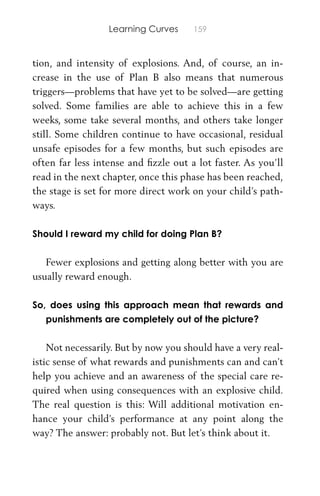Learning Curves 159
tion, and intensity of explosions. And, of course, an in-
crease in the use of Plan B also means that numerous
triggers—problems that have yet to be solved—are getting
solved. Some families are able to achieve this in a few
weeks, some take several months, and others take longer
still. Some children continue to have occasional, residual
unsafe episodes for a few months, but such episodes are
often far less intense and ﬁzzle out a lot faster. As you’ll
read in the next chapter, once this phase has been reached,
the stage is set for more direct work on your child’s path-
ways.
Should I reward my child for doing Plan B?
Fewer explosions and getting along better with you are
usually reward enough.
So, does using this approach mean that rewards and
punishments are completely out of the picture?
Not necessarily. But by now you should have a very real-
istic sense of what rewards and punishments can and can’t
help you achieve and an awareness of the special care re-
quired when using consequences with an explosive child.
The real question is this: Will additional motivation en-
hance your child’s performance at any point along the
way? The answer: probably not. But let’s think about it.
 