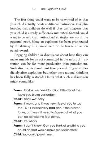160 The Explosive Child
The ﬁrst thing you’d want to be convinced of is that
your child actually needs additional motivation. Our phi-
losophy, that children do well if they can, suggests that
your child is already sufﬁciently motivated. Second, you’d
want to be sure that motivational strategies are worth the
potential price. Many an explosion has been precipitated
by the delivery of a punishment or the loss of an antici-
pated reward.
Engaging children in discussions about how they can
make amends for an act committed in the midst of frus-
tration can be far more productive than punishment.
Such discussions should not take place during or imme-
diately after explosions but rather once rational thinking
has been fully restored. Here’s what such a discussion
might sound like:
Parent: Carlos, we need to talk a little about the
table you broke yesterday.
Child: I said I was sorry.
Parent: I know, and it was very nice of you to say
that. But I still feel very bad about the broken
table, and we still need to ﬁgure out what you
can do to help me feel better.
Child: Like what?
Parent: I don’t know. Can you think of anything you
could do that would make me feel better?
Child: You could punish me.
 