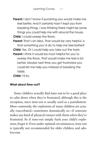 Learning Curves 161
Parent: I don’t know if punishing you would make me
feel better. And it certainly hasn’t kept you from
breaking things. I was thinking there might be some
things you could help me with around the house.
Child: I could sweep the ﬂoors.
Parent: That’s an idea. That would be very helpful. Is
that something you’d do to help me feel better?
Child: Yes. Or I could help you take out the trash.
Parent: I think it would be most helpful for you to
sweep the ﬂoors. That would make me feel a lot
better. Maybe next time you get frustrated you
could let me help you instead of breaking the
table.
Child: I’ll try.
What about time-out?
Some children actually ﬁnd time-out to be a good place
to calm down when they’re frustrated, although this is the
exception, since time-out is usually used as a punishment.
More commonly, the explosions of many children are actu-
ally exacerbated—sometimes dramatically so—if someone
makes any kind of physical contact with them when they’re
frustrated. So if time-out simply fuels your child’s explo-
sions, forget it. Even under optimal circumstances, time-out
is typically not recommended for older children and ado-
lescents.
 