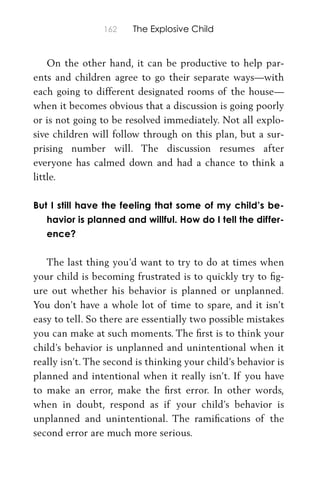 162 The Explosive Child
On the other hand, it can be productive to help par-
ents and children agree to go their separate ways—with
each going to different designated rooms of the house—
when it becomes obvious that a discussion is going poorly
or is not going to be resolved immediately. Not all explo-
sive children will follow through on this plan, but a sur-
prising number will. The discussion resumes after
everyone has calmed down and had a chance to think a
little.
But I still have the feeling that some of my child’s be-
havior is planned and willful. How do I tell the differ-
ence?
The last thing you’d want to try to do at times when
your child is becoming frustrated is to quickly try to ﬁg-
ure out whether his behavior is planned or unplanned.
You don’t have a whole lot of time to spare, and it isn’t
easy to tell. So there are essentially two possible mistakes
you can make at such moments. The ﬁrst is to think your
child’s behavior is unplanned and unintentional when it
really isn’t. The second is thinking your child’s behavior is
planned and intentional when it really isn’t. If you have
to make an error, make the ﬁrst error. In other words,
when in doubt, respond as if your child’s behavior is
unplanned and unintentional. The ramiﬁcations of the
second error are much more serious.
 