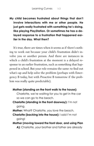 Learning Curves 163
My child becomes frustrated about things that don’t
involve interactions with me or other people. He
just gets really frustrated with something he’s doing,
like playing PlayStation. Or sometimes he has a de-
layed response to a frustration that happened ear-
lier in the day. What then?
It’s true, there are times when it seems as if there’s noth-
ing to work out because your child’s frustration didn’t in-
volve you or another person. And there are instances in
which a child’s frustration at the moment is a delayed re-
sponse to an earlier frustration, such as something that hap-
pened in school. But your role remains the same: to ﬁnd out
what’s up and help solve the problem (perhaps with Emer-
gency B today, but with Proactive B tomorrow if the prob-
lem was really quite predictable).
Mother (standing on the front walk to the house):
Charlotte, we’re waiting for you to get in the car
so we can go to the beach.
Charlotte (standing in the front doorway): I’m not
going.
Mother: What? Charlotte, you love the beach.
Charlotte (backing into the house): I said I’m not
going!
Mother (moving toward the front door, and using Plan
A): Charlotte, your brother and father are already
 