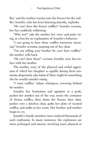 2 The Explosive Child
ﬂes,” and the mother reaches into the freezer for the waf-
ﬂes. Jennifer, who has been listening intently, explodes.
“He can’t have the frozen wafﬂes!” Jennifer screams,
her face suddenly reddening.
“Why not?” asks the mother, her voice and pulse ris-
ing, at a loss for an explanation of Jennifer’s behavior.
“I was going to have those wafﬂes tomorrow morn-
ing!” Jennifer screams, jumping out of her chair.
“I’m not telling your brother he can’t have wafﬂes!”
the mother yells back.
“He can’t have them!” screams Jennifer, now face-to-
face with her mother.
The mother, wary of the physical and verbal aggres-
sion of which her daughter is capable during these mo-
ments, desperately asks Adam if there might be something
else he would consider eating.
“I want wafﬂes,” Adam whimpers, cowering behind
his mother.
Jennifer, her frustration and agitation at a peak,
pushes her mother out of the way, seizes the container
of frozen wafﬂes, then slams the freezer door shut,
pushes over a kitchen chair, grabs her plate of toasted
wafﬂes, and stalks to her room. Her brother and mother
begin to cry.
Jennifer’s family members have endured thousands of
such explosions. In many instances, the explosions are
more prolonged and intense, involving more physical or
 