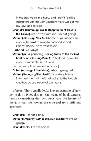 164 The Explosive Child
in the car, we’re in a hurry, and I don’t feel like
going through this with you right now! Go get me
my keys and let’s go!
Charlotte (slamming and locking the front door to
the house): Stay away from me! I’m not going!
Mother (still using Plan A): Charlotte, you unlock this
door right now! (Turning to husband in car):
Honey, do you have your keys?
Husband: No. Why?
Mother (pulse pounding, turning back to the locked
front door, still using Plan A): Charlotte, open the
door, dammit! This isn’t funny!
[No response from inside the house.]
Father (arriving at front door): What’s going on?
Mother (through gritted teeth): Your daughter has
informed me that she’s not going to the beach
and has locked us out of our house.
Hmmm. That actually looks like an example of how
not to do it. Now, through the magic of book writing,
let’s do something that you don’t have the luxury of
doing in real life: rewind the tape and try a different
approach.
Charlotte: I’m not going.
Mother (Empathy, with a question mark): You’re not
going?
Charlotte: No, I’m not going!
 