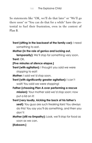166 The Explosive Child
So statements like “OK, we’ll do that later” or “We’ll go
there soon” or “You can do that for a while” have the po-
tential to fuel their frustration, even in the context of
Plan B.
Trent (sitting in the backseat of the family car): I need
something to eat.
Mother (in the role of genius and lucking out,
temporarily): We’ll stop for something very soon.
Trent: OK.
[Five minutes of silence elapse.]
Trent (with agitation): I thought you said we were
stopping to eat!
Mother: I said we’d stop soon.
Trent (with signiﬁcantly greater agitation): I can’t
wait! You said we were stopping!
Father (choosing Plan A over performing a rescue
mission): Your mother said we’d stop soon; now
put a lid on it!
Trent (very loudly, kicking the back of his father’s
seat): You guys are such freaking liars! You always
do this! You say you’ll do something, and then you
don’t!
Mother (still no Empathy): Look, we’ll stop for food as
soon as we can.
[Kaboom.]
 