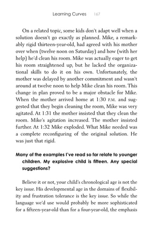Learning Curves 167
On a related topic, some kids don’t adapt well when a
solution doesn’t go exactly as planned. Mike, a remark-
ably rigid thirteen-year-old, had agreed with his mother
over when (twelve noon on Saturday) and how (with her
help) he’d clean his room. Mike was actually eager to get
his room straightened up, but he lacked the organiza-
tional skills to do it on his own. Unfortunately, the
mother was delayed by another commitment and wasn’t
around at twelve noon to help Mike clean his room. This
change in plan proved to be a major obstacle for Mike.
When the mother arrived home at 1:30 P.M. and sug-
gested that they begin cleaning the room, Mike was very
agitated. At 1:31 the mother insisted that they clean the
room. Mike’s agitation increased. The mother insisted
further. At 1:32 Mike exploded. What Mike needed was
a complete reconﬁguring of the original solution. He
was just that rigid.
Many of the examples I’ve read so far relate to younger
children. My explosive child is ﬁfteen. Any special
suggestions?
Believe it or not, your child’s chronological age is not the
key issue. His developmental age in the domains of ﬂexibil-
ity and frustration tolerance is the key issue. So while the
language we’d use would probably be more sophisticated
for a ﬁfteen-year-old than for a four-year-old, the emphasis
 