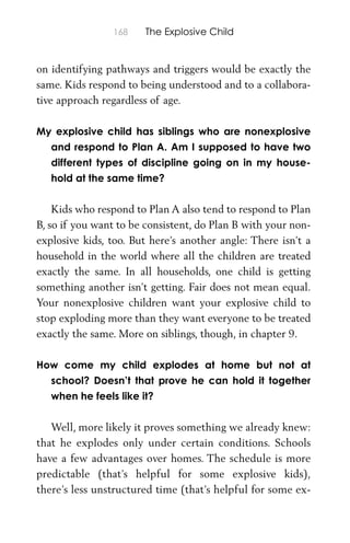 168 The Explosive Child
on identifying pathways and triggers would be exactly the
same. Kids respond to being understood and to a collabora-
tive approach regardless of age.
My explosive child has siblings who are nonexplosive
and respond to Plan A. Am I supposed to have two
different types of discipline going on in my house-
hold at the same time?
Kids who respond to Plan A also tend to respond to Plan
B, so if you want to be consistent, do Plan B with your non-
explosive kids, too. But here’s another angle: There isn’t a
household in the world where all the children are treated
exactly the same. In all households, one child is getting
something another isn’t getting. Fair does not mean equal.
Your nonexplosive children want your explosive child to
stop exploding more than they want everyone to be treated
exactly the same. More on siblings, though, in chapter 9.
How come my child explodes at home but not at
school? Doesn’t that prove he can hold it together
when he feels like it?
Well, more likely it proves something we already knew:
that he explodes only under certain conditions. Schools
have a few advantages over homes. The schedule is more
predictable (that’s helpful for some explosive kids),
there’s less unstructured time (that’s helpful for some ex-
 