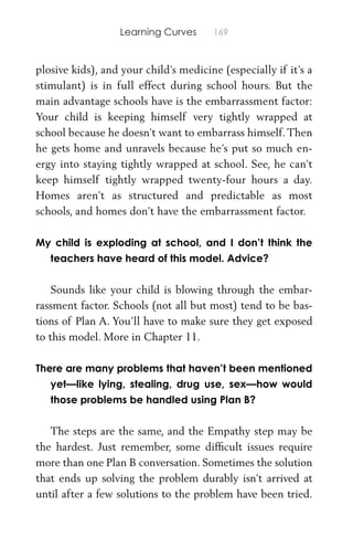Learning Curves 169
plosive kids), and your child’s medicine (especially if it’s a
stimulant) is in full effect during school hours. But the
main advantage schools have is the embarrassment factor:
Your child is keeping himself very tightly wrapped at
school because he doesn’t want to embarrass himself. Then
he gets home and unravels because he’s put so much en-
ergy into staying tightly wrapped at school. See, he can’t
keep himself tightly wrapped twenty-four hours a day.
Homes aren’t as structured and predictable as most
schools, and homes don’t have the embarrassment factor.
My child is exploding at school, and I don’t think the
teachers have heard of this model. Advice?
Sounds like your child is blowing through the embar-
rassment factor. Schools (not all but most) tend to be bas-
tions of Plan A. You’ll have to make sure they get exposed
to this model. More in Chapter 11.
There are many problems that haven’t been mentioned
yet—like lying, stealing, drug use, sex—how would
those problems be handled using Plan B?
The steps are the same, and the Empathy step may be
the hardest. Just remember, some difﬁcult issues require
more than one Plan B conversation. Sometimes the solution
that ends up solving the problem durably isn’t arrived at
until after a few solutions to the problem have been tried.
 