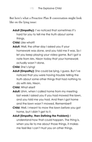 170 The Explosive Child
But here’s what a Proactive Plan B conversation might look
like on the lying issue:
Adult (Empathy): I’ve noticed that sometimes it’s
hard for you to tell me the truth about some
things.
Child: Like what?
Adult: Well, the other day I asked you if your
homework was done, and you told me it was. So I
let you keep playing your video game. But I got a
note from Mrs. Nixon today that your homework
actually wasn’t done.
Child: She’s lying!
Adult (Empathy): She could be lying, I guess. But I’ve
noticed that you were having trouble telling the
truth about some other things that had nothing to
do with Mrs. Nixon.
Child: What else?
Adult: Uhm, when I called home from my meeting
last week I asked you if you had mowed the lawn,
and you told me you had. And then I got home
and the lawn wasn’t mowed. Remember?
Child: Well, I meant to mow the lawn before you got
home, but I didn’t get to it.
Adult (Empathy, then Deﬁning the Problem): I
understand how that could happen. The thing is,
when you lie to me about those things, it makes
me feel like I can’t trust you on other things.
 
