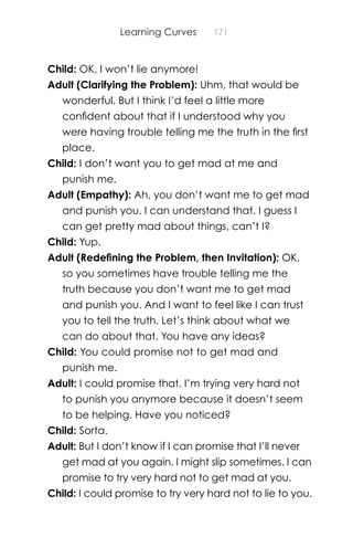Learning Curves 171
Child: OK, I won’t lie anymore!
Adult (Clarifying the Problem): Uhm, that would be
wonderful. But I think I’d feel a little more
conﬁdent about that if I understood why you
were having trouble telling me the truth in the ﬁrst
place.
Child: I don’t want you to get mad at me and
punish me.
Adult (Empathy): Ah, you don’t want me to get mad
and punish you. I can understand that. I guess I
can get pretty mad about things, can’t I?
Child: Yup.
Adult (Redeﬁning the Problem, then Invitation): OK,
so you sometimes have trouble telling me the
truth because you don’t want me to get mad
and punish you. And I want to feel like I can trust
you to tell the truth. Let’s think about what we
can do about that. You have any ideas?
Child: You could promise not to get mad and
punish me.
Adult: I could promise that. I’m trying very hard not
to punish you anymore because it doesn’t seem
to be helping. Have you noticed?
Child: Sorta.
Adult: But I don’t know if I can promise that I’ll never
get mad at you again. I might slip sometimes. I can
promise to try very hard not to get mad at you.
Child: I could promise to try very hard not to lie to you.
 
