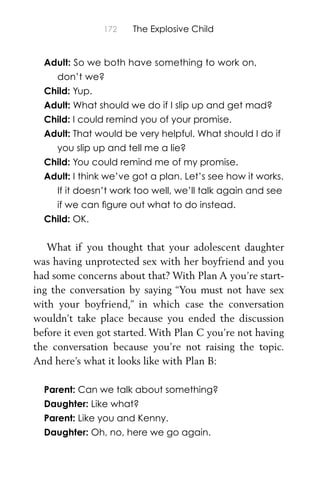 172 The Explosive Child
Adult: So we both have something to work on,
don’t we?
Child: Yup.
Adult: What should we do if I slip up and get mad?
Child: I could remind you of your promise.
Adult: That would be very helpful. What should I do if
you slip up and tell me a lie?
Child: You could remind me of my promise.
Adult: I think we’ve got a plan. Let’s see how it works.
If it doesn’t work too well, we’ll talk again and see
if we can ﬁgure out what to do instead.
Child: OK.
What if you thought that your adolescent daughter
was having unprotected sex with her boyfriend and you
had some concerns about that? With Plan A you’re start-
ing the conversation by saying “You must not have sex
with your boyfriend,” in which case the conversation
wouldn’t take place because you ended the discussion
before it even got started. With Plan C you’re not having
the conversation because you’re not raising the topic.
And here’s what it looks like with Plan B:
Parent: Can we talk about something?
Daughter: Like what?
Parent: Like you and Kenny.
Daughter: Oh, no, here we go again.
 