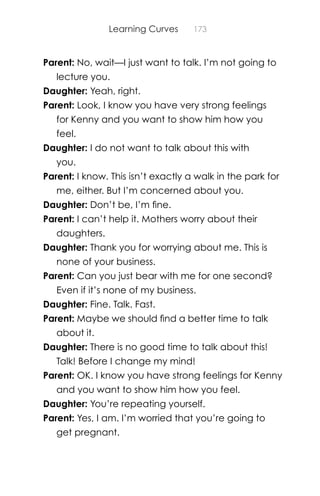Learning Curves 173
Parent: No, wait—I just want to talk. I’m not going to
lecture you.
Daughter: Yeah, right.
Parent: Look, I know you have very strong feelings
for Kenny and you want to show him how you
feel.
Daughter: I do not want to talk about this with
you.
Parent: I know. This isn’t exactly a walk in the park for
me, either. But I’m concerned about you.
Daughter: Don’t be, I’m ﬁne.
Parent: I can’t help it. Mothers worry about their
daughters.
Daughter: Thank you for worrying about me. This is
none of your business.
Parent: Can you just bear with me for one second?
Even if it’s none of my business.
Daughter: Fine. Talk. Fast.
Parent: Maybe we should ﬁnd a better time to talk
about it.
Daughter: There is no good time to talk about this!
Talk! Before I change my mind!
Parent: OK. I know you have strong feelings for Kenny
and you want to show him how you feel.
Daughter: You’re repeating yourself.
Parent: Yes, I am. I’m worried that you’re going to
get pregnant.
 
