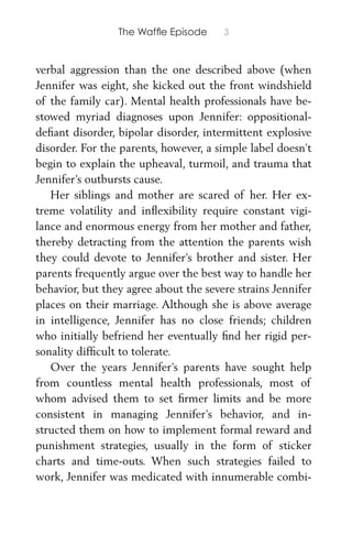 The Wafﬂe Episode 3
verbal aggression than the one described above (when
Jennifer was eight, she kicked out the front windshield
of the family car). Mental health professionals have be-
stowed myriad diagnoses upon Jennifer: oppositional-
deﬁant disorder, bipolar disorder, intermittent explosive
disorder. For the parents, however, a simple label doesn’t
begin to explain the upheaval, turmoil, and trauma that
Jennifer’s outbursts cause.
Her siblings and mother are scared of her. Her ex-
treme volatility and inﬂexibility require constant vigi-
lance and enormous energy from her mother and father,
thereby detracting from the attention the parents wish
they could devote to Jennifer’s brother and sister. Her
parents frequently argue over the best way to handle her
behavior, but they agree about the severe strains Jennifer
places on their marriage. Although she is above average
in intelligence, Jennifer has no close friends; children
who initially befriend her eventually ﬁnd her rigid per-
sonality difﬁcult to tolerate.
Over the years Jennifer’s parents have sought help
from countless mental health professionals, most of
whom advised them to set ﬁrmer limits and be more
consistent in managing Jennifer’s behavior, and in-
structed them on how to implement formal reward and
punishment strategies, usually in the form of sticker
charts and time-outs. When such strategies failed to
work, Jennifer was medicated with innumerable combi-
 