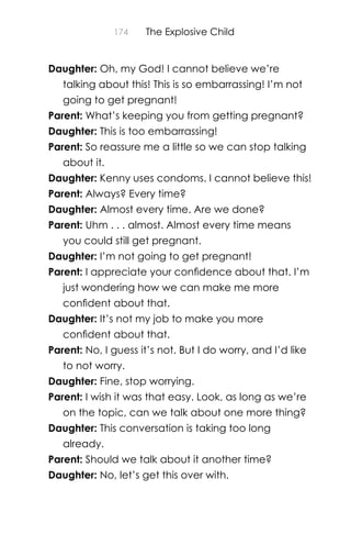174 The Explosive Child
Daughter: Oh, my God! I cannot believe we’re
talking about this! This is so embarrassing! I’m not
going to get pregnant!
Parent: What’s keeping you from getting pregnant?
Daughter: This is too embarrassing!
Parent: So reassure me a little so we can stop talking
about it.
Daughter: Kenny uses condoms. I cannot believe this!
Parent: Always? Every time?
Daughter: Almost every time. Are we done?
Parent: Uhm . . . almost. Almost every time means
you could still get pregnant.
Daughter: I’m not going to get pregnant!
Parent: I appreciate your conﬁdence about that. I’m
just wondering how we can make me more
conﬁdent about that.
Daughter: It’s not my job to make you more
conﬁdent about that.
Parent: No, I guess it’s not. But I do worry, and I’d like
to not worry.
Daughter: Fine, stop worrying.
Parent: I wish it was that easy. Look, as long as we’re
on the topic, can we talk about one more thing?
Daughter: This conversation is taking too long
already.
Parent: Should we talk about it another time?
Daughter: No, let’s get this over with.
 