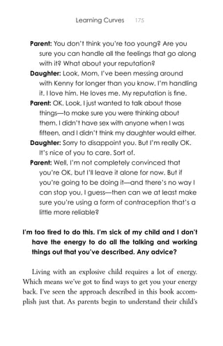 Learning Curves 175
Parent: You don’t think you’re too young? Are you
sure you can handle all the feelings that go along
with it? What about your reputation?
Daughter: Look, Mom, I’ve been messing around
with Kenny for longer than you know. I’m handling
it. I love him. He loves me. My reputation is ﬁne.
Parent: OK. Look, I just wanted to talk about those
things—to make sure you were thinking about
them. I didn’t have sex with anyone when I was
ﬁfteen, and I didn’t think my daughter would either.
Daughter: Sorry to disappoint you. But I’m really OK.
It’s nice of you to care. Sort of.
Parent: Well, I’m not completely convinced that
you’re OK, but I’ll leave it alone for now. But if
you’re going to be doing it—and there’s no way I
can stop you, I guess—then can we at least make
sure you’re using a form of contraception that’s a
little more reliable?
I’m too tired to do this. I’m sick of my child and I don’t
have the energy to do all the talking and working
things out that you’ve described. Any advice?
Living with an explosive child requires a lot of energy.
Which means we’ve got to ﬁnd ways to get you your energy
back. I’ve seen the approach described in this book accom-
plish just that. As parents begin to understand their child’s
 