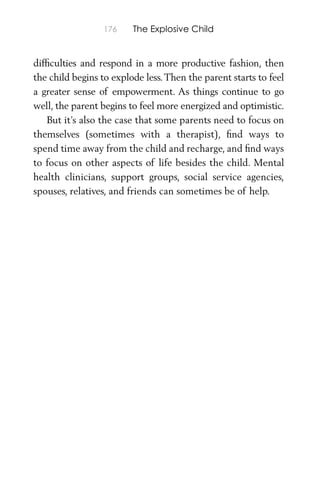 176 The Explosive Child
difﬁculties and respond in a more productive fashion, then
the child begins to explode less.Then the parent starts to feel
a greater sense of empowerment. As things continue to go
well, the parent begins to feel more energized and optimistic.
But it’s also the case that some parents need to focus on
themselves (sometimes with a therapist), ﬁnd ways to
spend time away from the child and recharge, and ﬁnd ways
to focus on other aspects of life besides the child. Mental
health clinicians, support groups, social service agencies,
spouses, relatives, and friends can sometimes be of help.
 