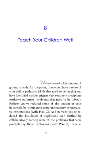 8
Teach Your Children Well
We’ve covered a fair amount of
ground already. At this point, I hope you have a sense of
your child’s pathways (skills that need to be taught) and
have identiﬁed various triggers that routinely precipitate
explosive outbursts (problems that need to be solved).
Perhaps you’ve reduced some of the tension in your
household by eliminating some unnecessary or unrealis-
tic expectations (with Plan C). And perhaps you’ve re-
duced the likelihood of explosions even further by
collaboratively solving some of the problems that were
precipitating those explosions (with Plan B). Bear in
177
 