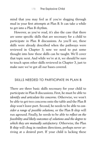 178 The Explosive Child
mind that you may feel as if you’re slogging through
mud in your ﬁrst attempts at Plan B. It can take a while
to get into a Plan B rhythm.
However, as you’ve read, it’s also the case that there
are some speciﬁc skills that are necessary for a child to
participate in Plan B discussions. As you’ll see, these
skills were already described when the pathways were
reviewed in Chapter 3; now we need to put some
thought into how these skills can be taught. We’ll cover
that topic next. And while we’re at it, we should be sure
to touch upon other skills reviewed in Chapter 3, just to
make sure we’ve got all our bases covered.
SKILLS NEEDED TO PARTICIPATE IN PLAN B
There are three basic skills necessary for your child to
participate in Plan B discussions. First, he must be able to
identify and articulate his concerns. Otherwise, we won’t
be able to get two concerns onto the table and the Plan B
ship won’t leave port. Second, he needs to be able to con-
sider a range of possible solutions, or the Plan B ship will
run aground. Finally, he needs to be able to reﬂect on the
feasibility and likely outcomes of solutions and the degree to
which they are mutually satisfactory. Otherwise, the Plan
B ship will chug in random directions, perhaps never ar-
riving at a desired port. If your child is lacking these
 