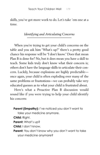 Teach Your Children Well 179
skills, you’ve got more work to do. Let’s take ’em one at a
time.
Identifying and Articulating Concerns
When you’re trying to get your child’s concerns on the
table and you ask him “What’s up?” there’s a pretty good
chance his response will be “I don’t know.” Does that mean
Plan B is done for? No, but it does mean you have a skill to
teach. Some kids truly don’t know what their concern is;
others don’t have the language skills to articulate their con-
cern. Luckily, because explosions are highly predictable—
once again, your child is often exploding over many of the
same problems or frustrations—we can probably take very
educated guesses as to what your child is frustrated about.
Here’s what a Proactive Plan B discussion would
sound like if you were trying to help your child identify
his concern:
Parent (Empathy): I’ve noticed you don’t want to
take your medicine anymore.
Child: Right.
Parent: What’s up?
Child: I don’t know.
Parent: You don’t know why you don’t want to take
your medicine anymore?
 