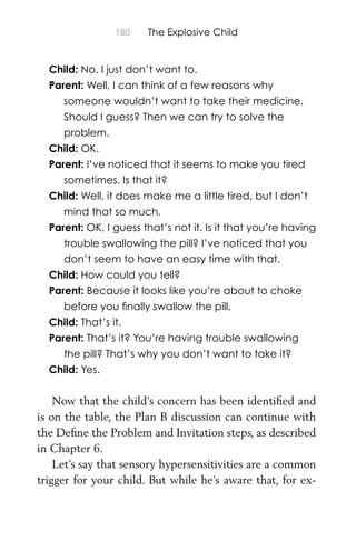 180 The Explosive Child
Child: No. I just don’t want to.
Parent: Well, I can think of a few reasons why
someone wouldn’t want to take their medicine.
Should I guess? Then we can try to solve the
problem.
Child: OK.
Parent: I’ve noticed that it seems to make you tired
sometimes. Is that it?
Child: Well, it does make me a little tired, but I don’t
mind that so much.
Parent: OK, I guess that’s not it. Is it that you’re having
trouble swallowing the pill? I’ve noticed that you
don’t seem to have an easy time with that.
Child: How could you tell?
Parent: Because it looks like you’re about to choke
before you ﬁnally swallow the pill.
Child: That’s it.
Parent: That’s it? You’re having trouble swallowing
the pill? That’s why you don’t want to take it?
Child: Yes.
Now that the child’s concern has been identiﬁed and
is on the table, the Plan B discussion can continue with
the Deﬁne the Problem and Invitation steps, as described
in Chapter 6.
Let’s say that sensory hypersensitivities are a common
trigger for your child. But while he’s aware that, for ex-
 
