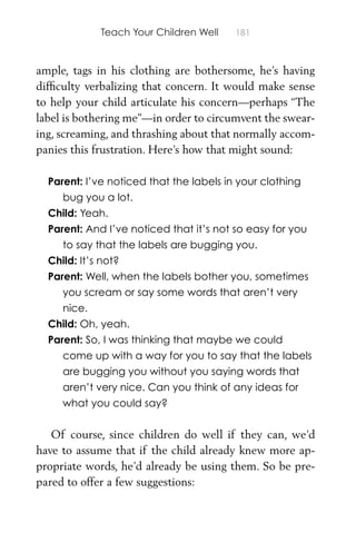 Teach Your Children Well 181
ample, tags in his clothing are bothersome, he’s having
difﬁculty verbalizing that concern. It would make sense
to help your child articulate his concern—perhaps “The
label is bothering me”—in order to circumvent the swear-
ing, screaming, and thrashing about that normally accom-
panies this frustration. Here’s how that might sound:
Parent: I’ve noticed that the labels in your clothing
bug you a lot.
Child: Yeah.
Parent: And I’ve noticed that it’s not so easy for you
to say that the labels are bugging you.
Child: It’s not?
Parent: Well, when the labels bother you, sometimes
you scream or say some words that aren’t very
nice.
Child: Oh, yeah.
Parent: So, I was thinking that maybe we could
come up with a way for you to say that the labels
are bugging you without you saying words that
aren’t very nice. Can you think of any ideas for
what you could say?
Of course, since children do well if they can, we’d
have to assume that if the child already knew more ap-
propriate words, he’d already be using them. So be pre-
pared to offer a few suggestions:
 