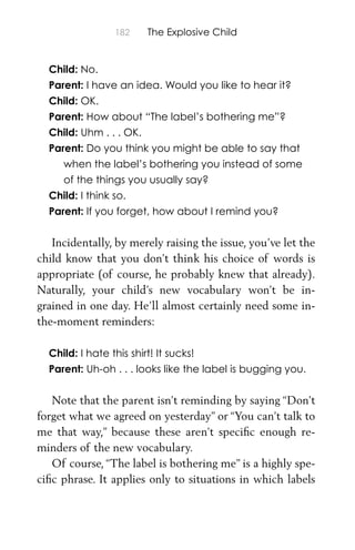 182 The Explosive Child
Child: No.
Parent: I have an idea. Would you like to hear it?
Child: OK.
Parent: How about “The label’s bothering me”?
Child: Uhm . . . OK.
Parent: Do you think you might be able to say that
when the label’s bothering you instead of some
of the things you usually say?
Child: I think so.
Parent: If you forget, how about I remind you?
Incidentally, by merely raising the issue, you’ve let the
child know that you don’t think his choice of words is
appropriate (of course, he probably knew that already).
Naturally, your child’s new vocabulary won’t be in-
grained in one day. He’ll almost certainly need some in-
the-moment reminders:
Child: I hate this shirt! It sucks!
Parent: Uh-oh . . . looks like the label is bugging you.
Note that the parent isn’t reminding by saying “Don’t
forget what we agreed on yesterday” or “You can’t talk to
me that way,” because these aren’t speciﬁc enough re-
minders of the new vocabulary.
Of course, “The label is bothering me” is a highly spe-
ciﬁc phrase. It applies only to situations in which labels
 