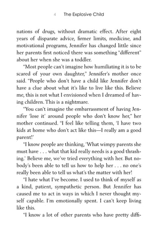 4 The Explosive Child
nations of drugs, without dramatic effect. After eight
years of disparate advice, ﬁrmer limits, medicine, and
motivational programs, Jennifer has changed little since
her parents ﬁrst noticed there was something “different”
about her when she was a toddler.
“Most people can’t imagine how humiliating it is to be
scared of your own daughter,” Jennifer’s mother once
said. “People who don’t have a child like Jennifer don’t
have a clue about what it’s like to live like this. Believe
me, this is not what I envisioned when I dreamed of hav-
ing children. This is a nightmare.
“You can’t imagine the embarrassment of having Jen-
nifer ‘lose it’ around people who don’t know her,” her
mother continued. “I feel like telling them, ‘I have two
kids at home who don’t act like this—I really am a good
parent!’
“I know people are thinking,‘What wimpy parents she
must have . . . what that kid really needs is a good thrash-
ing.’ Believe me, we’ve tried everything with her. But no-
body’s been able to tell us how to help her . . . no one’s
really been able to tell us what’s the matter with her!
“I hate what I’ve become. I used to think of myself as
a kind, patient, sympathetic person. But Jennifer has
caused me to act in ways in which I never thought my-
self capable. I’m emotionally spent. I can’t keep living
like this.
“I know a lot of other parents who have pretty difﬁ-
 