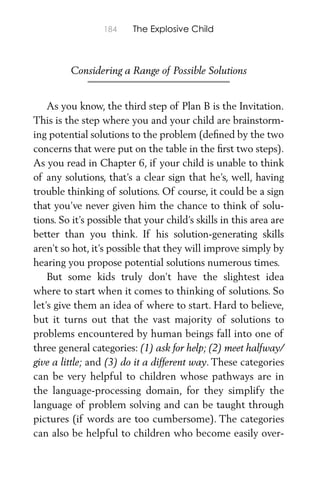 184 The Explosive Child
Considering a Range of Possible Solutions
As you know, the third step of Plan B is the Invitation.
This is the step where you and your child are brainstorm-
ing potential solutions to the problem (deﬁned by the two
concerns that were put on the table in the ﬁrst two steps).
As you read in Chapter 6, if your child is unable to think
of any solutions, that’s a clear sign that he’s, well, having
trouble thinking of solutions. Of course, it could be a sign
that you’ve never given him the chance to think of solu-
tions. So it’s possible that your child’s skills in this area are
better than you think. If his solution-generating skills
aren’t so hot, it’s possible that they will improve simply by
hearing you propose potential solutions numerous times.
But some kids truly don’t have the slightest idea
where to start when it comes to thinking of solutions. So
let’s give them an idea of where to start. Hard to believe,
but it turns out that the vast majority of solutions to
problems encountered by human beings fall into one of
three general categories: (1) ask for help; (2) meet halfway/
give a little; and (3) do it a different way. These categories
can be very helpful to children whose pathways are in
the language-processing domain, for they simplify the
language of problem solving and can be taught through
pictures (if words are too cumbersome). The categories
can also be helpful to children who become easily over-
 