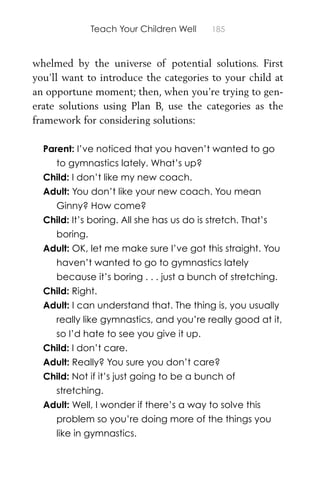 Teach Your Children Well 185
whelmed by the universe of potential solutions. First
you’ll want to introduce the categories to your child at
an opportune moment; then, when you’re trying to gen-
erate solutions using Plan B, use the categories as the
framework for considering solutions:
Parent: I’ve noticed that you haven’t wanted to go
to gymnastics lately. What’s up?
Child: I don’t like my new coach.
Adult: You don’t like your new coach. You mean
Ginny? How come?
Child: It’s boring. All she has us do is stretch. That’s
boring.
Adult: OK, let me make sure I’ve got this straight. You
haven’t wanted to go to gymnastics lately
because it’s boring . . . just a bunch of stretching.
Child: Right.
Adult: I can understand that. The thing is, you usually
really like gymnastics, and you’re really good at it,
so I’d hate to see you give it up.
Child: I don’t care.
Adult: Really? You sure you don’t care?
Child: Not if it’s just going to be a bunch of
stretching.
Adult: Well, I wonder if there’s a way to solve this
problem so you’re doing more of the things you
like in gymnastics.
 