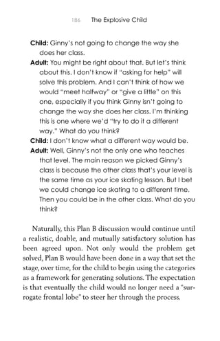 186 The Explosive Child
Child: Ginny’s not going to change the way she
does her class.
Adult: You might be right about that. But let’s think
about this. I don’t know if “asking for help” will
solve this problem. And I can’t think of how we
would “meet halfway” or “give a little” on this
one, especially if you think Ginny isn’t going to
change the way she does her class. I’m thinking
this is one where we’d “try to do it a different
way.” What do you think?
Child: I don’t know what a different way would be.
Adult: Well, Ginny’s not the only one who teaches
that level. The main reason we picked Ginny’s
class is because the other class that’s your level is
the same time as your ice skating lesson. But I bet
we could change ice skating to a different time.
Then you could be in the other class. What do you
think?
Naturally, this Plan B discussion would continue until
a realistic, doable, and mutually satisfactory solution has
been agreed upon. Not only would the problem get
solved, Plan B would have been done in a way that set the
stage, over time, for the child to begin using the categories
as a framework for generating solutions. The expectation
is that eventually the child would no longer need a “sur-
rogate frontal lobe” to steer her through the process.
 