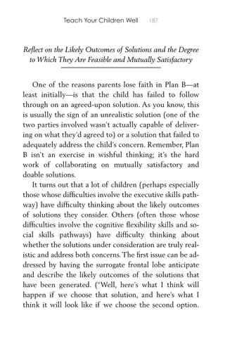 Teach Your Children Well 187
Reﬂect on the Likely Outcomes of Solutions and the Degree
to Which They Are Feasible and Mutually Satisfactory
One of the reasons parents lose faith in Plan B—at
least initially—is that the child has failed to follow
through on an agreed-upon solution. As you know, this
is usually the sign of an unrealistic solution (one of the
two parties involved wasn’t actually capable of deliver-
ing on what they’d agreed to) or a solution that failed to
adequately address the child’s concern. Remember, Plan
B isn’t an exercise in wishful thinking; it’s the hard
work of collaborating on mutually satisfactory and
doable solutions.
It turns out that a lot of children (perhaps especially
those whose difﬁculties involve the executive skills path-
way) have difﬁculty thinking about the likely outcomes
of solutions they consider. Others (often those whose
difﬁculties involve the cognitive ﬂexibility skills and so-
cial skills pathways) have difﬁculty thinking about
whether the solutions under consideration are truly real-
istic and address both concerns. The ﬁrst issue can be ad-
dressed by having the surrogate frontal lobe anticipate
and describe the likely outcomes of the solutions that
have been generated. (“Well, here’s what I think will
happen if we choose that solution, and here’s what I
think it will look like if we choose the second option.
 