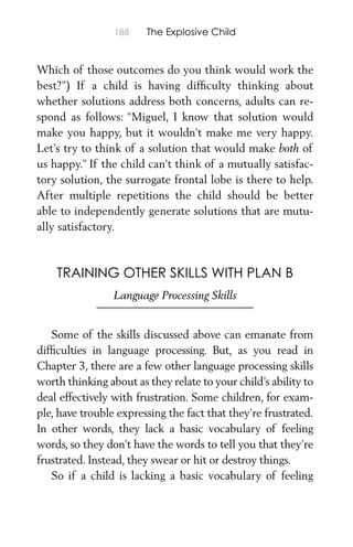 188 The Explosive Child
Which of those outcomes do you think would work the
best?”) If a child is having difﬁculty thinking about
whether solutions address both concerns, adults can re-
spond as follows: “Miguel, I know that solution would
make you happy, but it wouldn’t make me very happy.
Let’s try to think of a solution that would make both of
us happy.” If the child can’t think of a mutually satisfac-
tory solution, the surrogate frontal lobe is there to help.
After multiple repetitions the child should be better
able to independently generate solutions that are mutu-
ally satisfactory.
TRAINING OTHER SKILLS WITH PLAN B
Language Processing Skills
Some of the skills discussed above can emanate from
difﬁculties in language processing. But, as you read in
Chapter 3, there are a few other language processing skills
worth thinking about as they relate to your child’s ability to
deal effectively with frustration. Some children, for exam-
ple, have trouble expressing the fact that they’re frustrated.
In other words, they lack a basic vocabulary of feeling
words, so they don’t have the words to tell you that they’re
frustrated. Instead, they swear or hit or destroy things.
So if a child is lacking a basic vocabulary of feeling
 