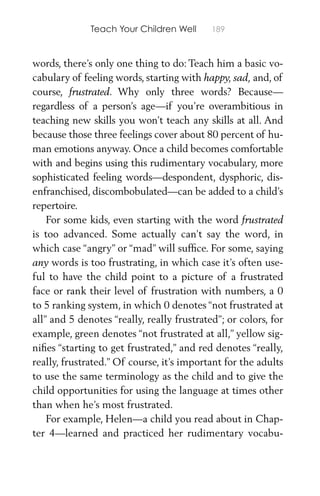 Teach Your Children Well 189
words, there’s only one thing to do: Teach him a basic vo-
cabulary of feeling words, starting with happy, sad, and, of
course, frustrated. Why only three words? Because—
regardless of a person’s age—if you’re overambitious in
teaching new skills you won’t teach any skills at all. And
because those three feelings cover about 80 percent of hu-
man emotions anyway. Once a child becomes comfortable
with and begins using this rudimentary vocabulary, more
sophisticated feeling words—despondent, dysphoric, dis-
enfranchised, discombobulated—can be added to a child’s
repertoire.
For some kids, even starting with the word frustrated
is too advanced. Some actually can’t say the word, in
which case “angry” or “mad” will sufﬁce. For some, saying
any words is too frustrating, in which case it’s often use-
ful to have the child point to a picture of a frustrated
face or rank their level of frustration with numbers, a 0
to 5 ranking system, in which 0 denotes “not frustrated at
all” and 5 denotes “really, really frustrated”; or colors, for
example, green denotes “not frustrated at all,” yellow sig-
niﬁes “starting to get frustrated,” and red denotes “really,
really, frustrated.” Of course, it’s important for the adults
to use the same terminology as the child and to give the
child opportunities for using the language at times other
than when he’s most frustrated.
For example, Helen—a child you read about in Chap-
ter 4—learned and practiced her rudimentary vocabu-
 