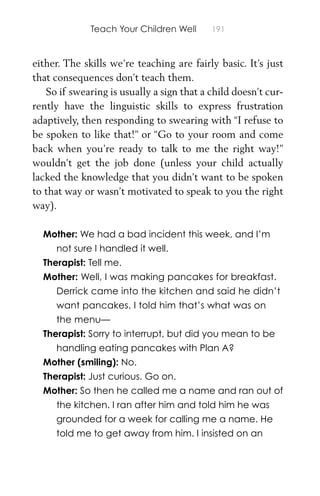 Teach Your Children Well 191
either. The skills we’re teaching are fairly basic. It’s just
that consequences don’t teach them.
So if swearing is usually a sign that a child doesn’t cur-
rently have the linguistic skills to express frustration
adaptively, then responding to swearing with “I refuse to
be spoken to like that!” or “Go to your room and come
back when you’re ready to talk to me the right way!”
wouldn’t get the job done (unless your child actually
lacked the knowledge that you didn’t want to be spoken
to that way or wasn’t motivated to speak to you the right
way).
Mother: We had a bad incident this week, and I’m
not sure I handled it well.
Therapist: Tell me.
Mother: Well, I was making pancakes for breakfast.
Derrick came into the kitchen and said he didn’t
want pancakes. I told him that’s what was on
the menu—
Therapist: Sorry to interrupt, but did you mean to be
handling eating pancakes with Plan A?
Mother (smiling): No.
Therapist: Just curious. Go on.
Mother: So then he called me a name and ran out of
the kitchen. I ran after him and told him he was
grounded for a week for calling me a name. He
told me to get away from him. I insisted on an
 