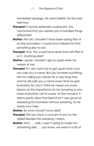 192 The Explosive Child
immediate apology. He went ballistic for the next
half hour.
Therapist: It sounds extremely unpleasant. You
mentioned that you wished you’d handled things
differently?
Mother: First off, I shouldn’t have been doing Plan A
on the pancakes—I could have helped him ﬁnd
something else to eat.
Therapist: True. You could have done that with Plan B
or C. Anything else?
Mother: I guess I shouldn’t get so upset when he
swears at me.
Therapist: It’s very hard not to get upset when your
son calls you a name. But you’ve been punishing
him for calling you names for a very long time,
and he still calls you a name every time he gets
frustrated. So I don’t think he needs any more
lessons on the importance of not swearing or any
more motivation not to swear. At the moment, it
seems pretty clear that Derrick isn’t very good at
expressing his frustration without swearing. So he
needs your help.
Mother: So what should I have said?
Therapist: Did you have a concern to put on the
table? Besides the swearing, I mean.
Mother: Uhm . . . well, I wasn’t dying to make him
something else . . . you know, we were in a bit of
 