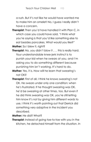 Teach Your Children Well 193
a rush. But it’s not like he would have wanted me
to make him an omelet! No, I guess I really didn’t
have a concern.
Therapist: Then you’d have handled it with Plan C, in
which case you could have said, “I think what
you’re saying is that you’d like something else to
eat besides pancakes. What would you like?”
Mother: So I blew it, right?
Therapist: No, you didn’t blow it . . . this is really hard.
Your understandable knee-jerk instinct is to
punish your kid when he swears at you, and I’m
asking you to do something different because
punishing him isn’t working. It’s hard to do.
Mother: Yes, it is. How will he learn that swearing’s
not OK?
Therapist: First of all, I think he knows swearing’s not
OK. He swears under only one condition: when
he’s frustrated. If he thought swearing was OK,
he’d be swearing at other times, too. But even if
he did think swearing was OK, you’re still letting
him know it’s not by giving him different words to
use. I think it’s worth pointing out that Derrick did
something very adaptive in the incident you
described.
Mother: He did? What?
Therapist: Instead of going toe-to-toe with you in the
kitchen, he detached himself from the situation. In
 