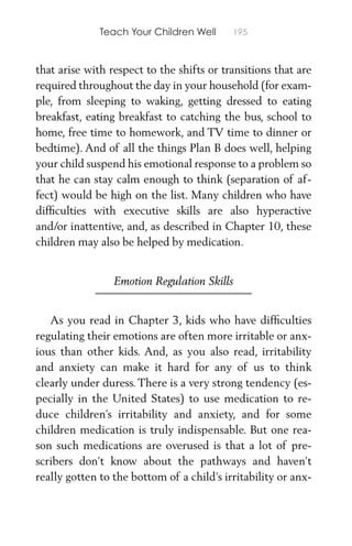 Teach Your Children Well 195
that arise with respect to the shifts or transitions that are
required throughout the day in your household (for exam-
ple, from sleeping to waking, getting dressed to eating
breakfast, eating breakfast to catching the bus, school to
home, free time to homework, and TV time to dinner or
bedtime). And of all the things Plan B does well, helping
your child suspend his emotional response to a problem so
that he can stay calm enough to think (separation of af-
fect) would be high on the list. Many children who have
difﬁculties with executive skills are also hyperactive
and/or inattentive, and, as described in Chapter 10, these
children may also be helped by medication.
Emotion Regulation Skills
As you read in Chapter 3, kids who have difﬁculties
regulating their emotions are often more irritable or anx-
ious than other kids. And, as you also read, irritability
and anxiety can make it hard for any of us to think
clearly under duress. There is a very strong tendency (es-
pecially in the United States) to use medication to re-
duce children’s irritability and anxiety, and for some
children medication is truly indispensable. But one rea-
son such medications are overused is that a lot of pre-
scribers don’t know about the pathways and haven’t
really gotten to the bottom of a child’s irritability or anx-
 