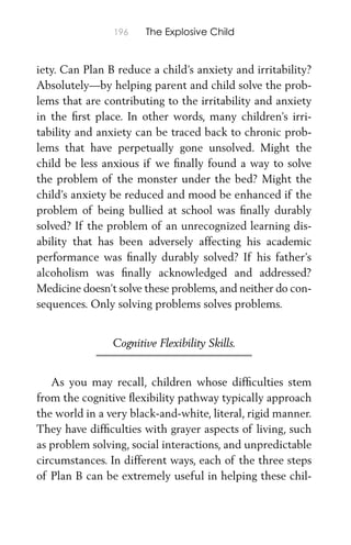 196 The Explosive Child
iety. Can Plan B reduce a child’s anxiety and irritability?
Absolutely—by helping parent and child solve the prob-
lems that are contributing to the irritability and anxiety
in the ﬁrst place. In other words, many children’s irri-
tability and anxiety can be traced back to chronic prob-
lems that have perpetually gone unsolved. Might the
child be less anxious if we ﬁnally found a way to solve
the problem of the monster under the bed? Might the
child’s anxiety be reduced and mood be enhanced if the
problem of being bullied at school was ﬁnally durably
solved? If the problem of an unrecognized learning dis-
ability that has been adversely affecting his academic
performance was ﬁnally durably solved? If his father’s
alcoholism was ﬁnally acknowledged and addressed?
Medicine doesn’t solve these problems, and neither do con-
sequences. Only solving problems solves problems.
Cognitive Flexibility Skills.
As you may recall, children whose difﬁculties stem
from the cognitive ﬂexibility pathway typically approach
the world in a very black-and-white, literal, rigid manner.
They have difﬁculties with grayer aspects of living, such
as problem solving, social interactions, and unpredictable
circumstances. In different ways, each of the three steps
of Plan B can be extremely useful in helping these chil-
 
