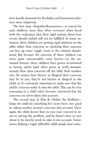 Teach Your Children Well 197
dren handle demands for ﬂexibility and frustration toler-
ance more adaptively.
The ﬁrst step—Empathy/Reassurance—is crucial for
such children, since they often overreact when faced
with the realization that their rigid notions about how
events should unfold will not be fulﬁlled. In many in-
stances, these children are putting rigid solutions on the
table rather than concerns, so clarifying their concerns
can free up some wiggle room in the solution depart-
ment. But because the concerns of these children can
seem quite unreasonable—even bizarre—to the un-
trained listener, these children have grown accustomed
to having adults (and often peers as well) instanta-
neously blow their concerns off the table. Rule number
one: No matter how bizarre or illogical their concerns
may be to you, they’re not bizarre or illogical to the
child, so it’s extremely important to make sure that the
child’s concerns make it onto the table. This can be very
reassuring to a child who’s become convinced that his
concerns are never taken into account.
The second step of Plan B—Deﬁne the Problem—
helps the child do something he’s never been very good
at: taking another person’s concerns into account. Once
again, the child doesn’t have to own your concern to as-
sist in solving the problem, and he doesn’t have to care
about it; he merely needs to take it into account. Some-
times, helping a rigid, inﬂexible child simply hear some-
 