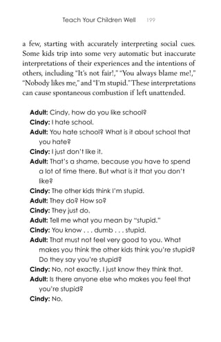 Teach Your Children Well 199
a few, starting with accurately interpreting social cues.
Some kids trip into some very automatic but inaccurate
interpretations of their experiences and the intentions of
others, including “It’s not fair!,” “You always blame me!,”
“Nobody likes me,” and “I’m stupid.”These interpretations
can cause spontaneous combustion if left unattended.
Adult: Cindy, how do you like school?
Cindy: I hate school.
Adult: You hate school? What is it about school that
you hate?
Cindy: I just don’t like it.
Adult: That’s a shame, because you have to spend
a lot of time there. But what is it that you don’t
like?
Cindy: The other kids think I’m stupid.
Adult: They do? How so?
Cindy: They just do.
Adult: Tell me what you mean by “stupid.”
Cindy: You know . . . dumb . . . stupid.
Adult: That must not feel very good to you. What
makes you think the other kids think you’re stupid?
Do they say you’re stupid?
Cindy: No, not exactly. I just know they think that.
Adult: Is there anyone else who makes you feel that
you’re stupid?
Cindy: No.
 