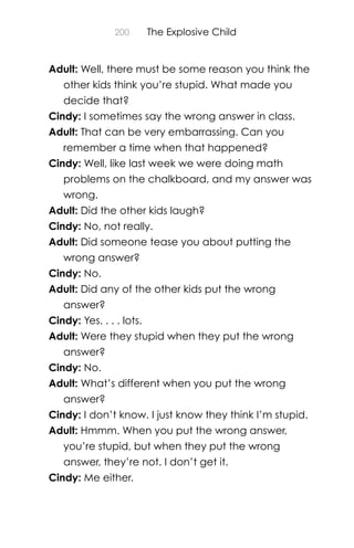 200 The Explosive Child
Adult: Well, there must be some reason you think the
other kids think you’re stupid. What made you
decide that?
Cindy: I sometimes say the wrong answer in class.
Adult: That can be very embarrassing. Can you
remember a time when that happened?
Cindy: Well, like last week we were doing math
problems on the chalkboard, and my answer was
wrong.
Adult: Did the other kids laugh?
Cindy: No, not really.
Adult: Did someone tease you about putting the
wrong answer?
Cindy: No.
Adult: Did any of the other kids put the wrong
answer?
Cindy: Yes. . . . lots.
Adult: Were they stupid when they put the wrong
answer?
Cindy: No.
Adult: What’s different when you put the wrong
answer?
Cindy: I don’t know. I just know they think I’m stupid.
Adult: Hmmm. When you put the wrong answer,
you’re stupid, but when they put the wrong
answer, they’re not. I don’t get it.
Cindy: Me either.
 