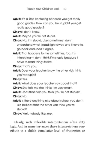 Teach Your Children Well 201
Adult: It’s a little confusing because you get really
good grades. How can you be stupid if you get
really good grades?
Cindy: I don’t know.
Adult: Maybe you’re not stupid.
Cindy: No, I’m stupid. Like sometimes I don’t
understand what I read right away and I have to
go back and read it again.
Adult: That happens to me sometimes, too. It’s
interesting—I don’t think I’m stupid because I
have to read things twice.
Cindy: That’s you.
Adult: Does your teacher know the other kids think
you’re stupid?
Cindy: Yes.
Adult: What does your teacher say about that?
Cindy: She tells me she thinks I’m very smart.
Adult: Does that help you think you’re not stupid?
Cindy: No.
Adult: Is there anything else about school you don’t
like besides that the other kids think you’re
stupid?
Cindy: Well, nobody likes me.
Clearly, such inﬂexible interpretations often defy
logic. And in many instances these interpretations con-
tribute to a child’s cumulative level of frustration or
 