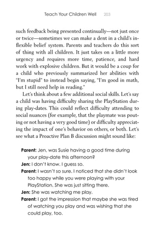 Teach Your Children Well 203
such feedback being presented continually—not just once
or twice—sometimes we can make a dent in a child’s in-
ﬂexible belief system. Parents and teachers do this sort
of thing with all children. It just takes on a little more
urgency and requires more time, patience, and hard
work with explosive children. But it would be a coup for
a child who previously summarized her abilities with
“I’m stupid” to instead begin saying, “I’m good in math,
but I still need help in reading.”
Let’s think about a few additional social skills. Let’s say
a child was having difﬁculty sharing the PlayStation dur-
ing play-dates. This could reﬂect difﬁculty attending to
social nuances (for example, that the playmate was pout-
ing or not having a very good time) or difﬁculty appreciat-
ing the impact of one’s behavior on others, or both. Let’s
see what a Proactive Plan B discussion might sound like:
Parent: Jen, was Susie having a good time during
your play-date this afternoon?
Jen: I don’t know. I guess so.
Parent: I wasn’t so sure. I noticed that she didn’t look
too happy while you were playing with your
PlayStation. She was just sitting there.
Jen: She was watching me play.
Parent: I got the impression that maybe she was tired
of watching you play and was wishing that she
could play, too.
 