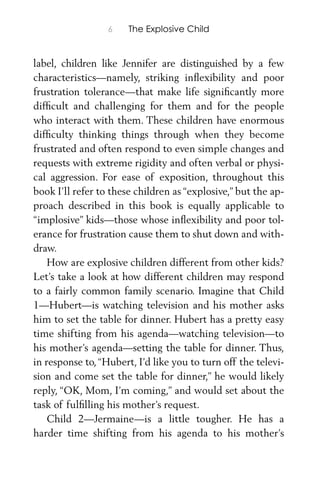 6 The Explosive Child
label, children like Jennifer are distinguished by a few
characteristics—namely, striking inﬂexibility and poor
frustration tolerance—that make life signiﬁcantly more
difﬁcult and challenging for them and for the people
who interact with them. These children have enormous
difﬁculty thinking things through when they become
frustrated and often respond to even simple changes and
requests with extreme rigidity and often verbal or physi-
cal aggression. For ease of exposition, throughout this
book I’ll refer to these children as “explosive,” but the ap-
proach described in this book is equally applicable to
“implosive” kids—those whose inﬂexibility and poor tol-
erance for frustration cause them to shut down and with-
draw.
How are explosive children different from other kids?
Let’s take a look at how different children may respond
to a fairly common family scenario. Imagine that Child
1—Hubert—is watching television and his mother asks
him to set the table for dinner. Hubert has a pretty easy
time shifting from his agenda—watching television—to
his mother’s agenda—setting the table for dinner. Thus,
in response to,“Hubert, I’d like you to turn off the televi-
sion and come set the table for dinner,” he would likely
reply, “OK, Mom, I’m coming,” and would set about the
task of fulﬁlling his mother’s request.
Child 2—Jermaine—is a little tougher. He has a
harder time shifting from his agenda to his mother’s
 