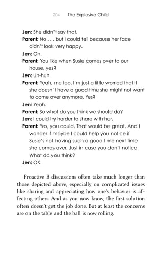 204 The Explosive Child
Jen: She didn’t say that.
Parent: No . . . but I could tell because her face
didn’t look very happy.
Jen: Oh.
Parent: You like when Susie comes over to our
house, yes?
Jen: Uh-huh.
Parent: Yeah, me too. I’m just a little worried that if
she doesn’t have a good time she might not want
to come over anymore. Yes?
Jen: Yeah.
Parent: So what do you think we should do?
Jen: I could try harder to share with her.
Parent: Yes, you could. That would be great. And I
wonder if maybe I could help you notice if
Susie’s not having such a good time next time
she comes over. Just in case you don’t notice.
What do you think?
Jen: OK.
Proactive B discussions often take much longer than
those depicted above, especially on complicated issues
like sharing and appreciating how one’s behavior is af-
fecting others. And as you now know, the ﬁrst solution
often doesn’t get the job done. But at least the concerns
are on the table and the ball is now rolling.
 