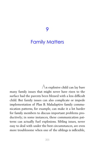 9
Family Matters
An explosive child can lay bare
many family issues that might never have risen to the
surface had the parents been blessed with a less difﬁcult
child. But family issues can also complicate or impede
implementation of Plan B. Maladaptive family commu-
nication patterns, for example, can make it a lot harder
for family members to discuss important problems pro-
ductively; in some instances, these communication pat-
terns can actually fuel explosions. Sibling issues, never
easy to deal with under the best circumstances, are even
more troublesome when one of the siblings is inﬂexible,
205
 