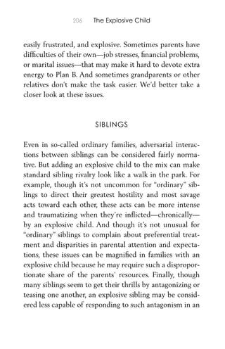 206 The Explosive Child
easily frustrated, and explosive. Sometimes parents have
difﬁculties of their own—job stresses, ﬁnancial problems,
or marital issues—that may make it hard to devote extra
energy to Plan B. And sometimes grandparents or other
relatives don’t make the task easier. We’d better take a
closer look at these issues.
SIBLINGS
Even in so-called ordinary families, adversarial interac-
tions between siblings can be considered fairly norma-
tive. But adding an explosive child to the mix can make
standard sibling rivalry look like a walk in the park. For
example, though it’s not uncommon for “ordinary” sib-
lings to direct their greatest hostility and most savage
acts toward each other, these acts can be more intense
and traumatizing when they’re inﬂicted—chronically—
by an explosive child. And though it’s not unusual for
“ordinary” siblings to complain about preferential treat-
ment and disparities in parental attention and expecta-
tions, these issues can be magniﬁed in families with an
explosive child because he may require such a dispropor-
tionate share of the parents’ resources. Finally, though
many siblings seem to get their thrills by antagonizing or
teasing one another, an explosive sibling may be consid-
ered less capable of responding to such antagonism in an
 