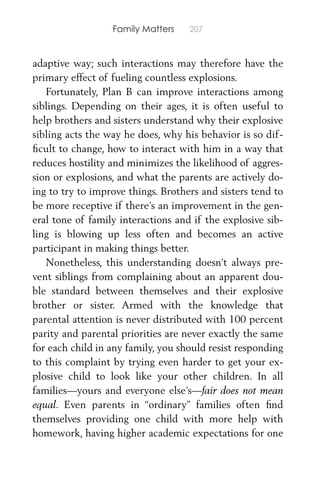 Family Matters 207
adaptive way; such interactions may therefore have the
primary effect of fueling countless explosions.
Fortunately, Plan B can improve interactions among
siblings. Depending on their ages, it is often useful to
help brothers and sisters understand why their explosive
sibling acts the way he does, why his behavior is so dif-
ﬁcult to change, how to interact with him in a way that
reduces hostility and minimizes the likelihood of aggres-
sion or explosions, and what the parents are actively do-
ing to try to improve things. Brothers and sisters tend to
be more receptive if there’s an improvement in the gen-
eral tone of family interactions and if the explosive sib-
ling is blowing up less often and becomes an active
participant in making things better.
Nonetheless, this understanding doesn’t always pre-
vent siblings from complaining about an apparent dou-
ble standard between themselves and their explosive
brother or sister. Armed with the knowledge that
parental attention is never distributed with 100 percent
parity and parental priorities are never exactly the same
for each child in any family, you should resist responding
to this complaint by trying even harder to get your ex-
plosive child to look like your other children. In all
families—yours and everyone else’s—fair does not mean
equal. Even parents in “ordinary” families often ﬁnd
themselves providing one child with more help with
homework, having higher academic expectations for one
 