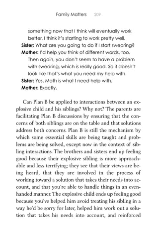 Family Matters 209
something now that I think will eventually work
better. I think it’s starting to work pretty well.
Sister: What are you going to do if I start swearing?
Mother: I’d help you think of different words, too.
Then again, you don’t seem to have a problem
with swearing, which is really good. So it doesn’t
look like that’s what you need my help with.
Sister: Yes. Math is what I need help with.
Mother: Exactly.
Can Plan B be applied to interactions between an ex-
plosive child and his siblings? Why not? The parents are
facilitating Plan B discussions by ensuring that the con-
cerns of both siblings are on the table and that solutions
address both concerns. Plan B is still the mechanism by
which some essential skills are being taught and prob-
lems are being solved, except now in the context of sib-
ling interactions. The brothers and sisters end up feeling
good because their explosive sibling is more approach-
able and less terrifying; they see that their views are be-
ing heard, that they are involved in the process of
working toward a solution that takes their needs into ac-
count, and that you’re able to handle things in an even-
handed manner.The explosive child ends up feeling good
because you’ve helped him avoid treating his sibling in a
way he’d be sorry for later, helped him work out a solu-
tion that takes his needs into account, and reinforced
 